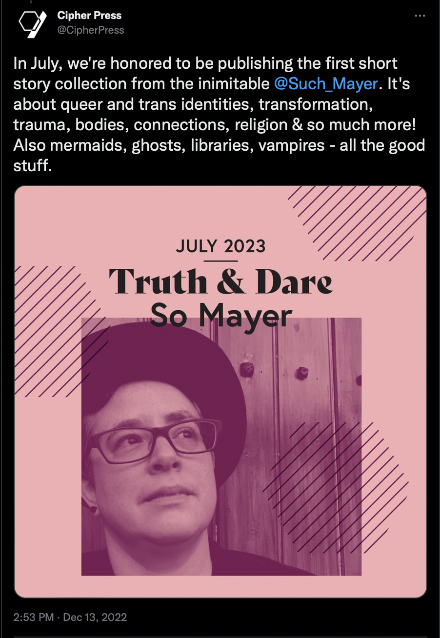 Screenshot of a tweet by Cipher Press that reads: In July, we're honored to be publishing the first short story collection from the inimitable 
@Such_Mayer
. It's about queer and trans identities, transformation, trauma, bodies, connections, religion & so much more! Also mermaids, ghosts, libraries, vampires - all the good stuff. Includes a branded image with headshot of So Mayer and title Truth & Dare, date July 2023.