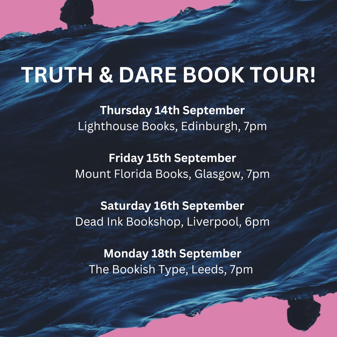 TRUTH & DARE BOOK TOUR! Thursday 14th September Lighthouse Books, Edinburgh, 7pm Friday 15th September Mount Florida Books, Glasgow, 7pm Saturday 16th September Dead Ink Bookshop, Liverpool, 6pm Monday 18th September The Bookish Type, Leeds, 7pm