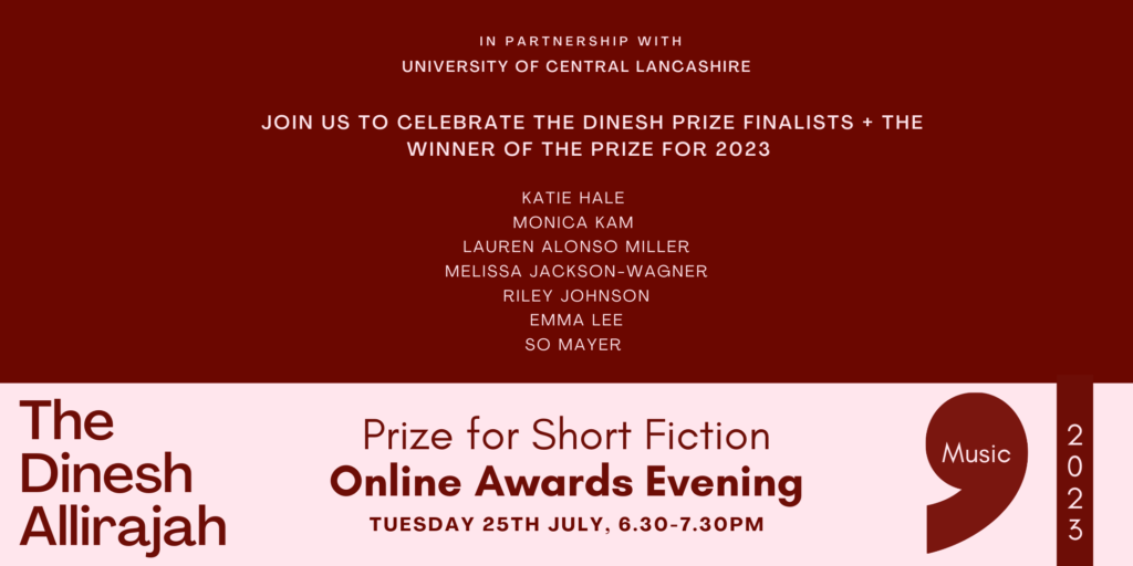 IN PARTNERSHIP WITH
UNIVERSITY OF CENTRAL LANCASHIRE
JOIN US TO CELEBRATE THE DINESH PRIZE FINALISTS + THE
WINNER OF THE PRIZE FOR 2023
KATIE HALE
MONICA KAM
LAUREN ALONSO MILLER
MELISSA JACKSON-WAGNER
RILEY JOHNSON
EMMA LEE
SO MAYER
The Dinesh
Allirajah
Prize for Short Fiction
Online Awards Evening
TUESDAY 25TH JULY, 6.30-7.30PM