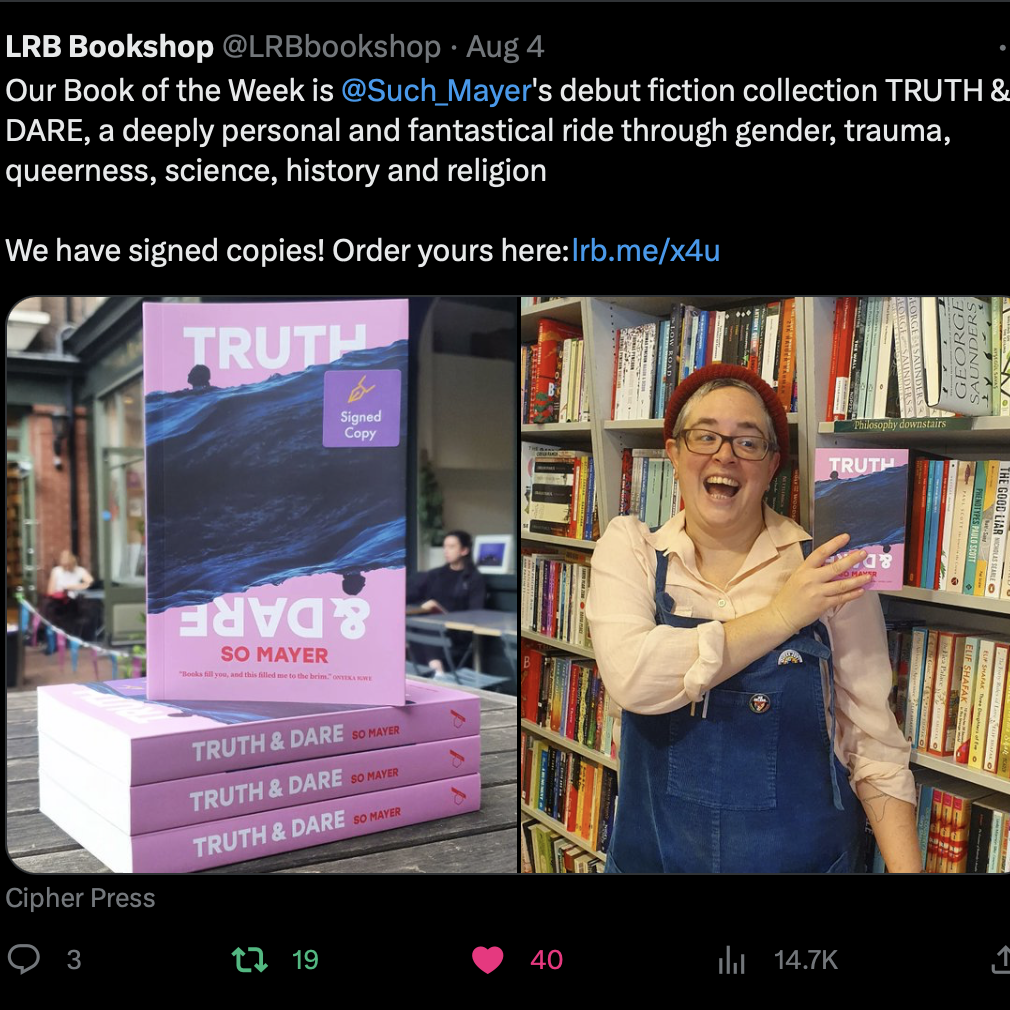 LRB Bookshop tweet that reads "Our Book of the Week is @Such_Mayer 's debut fiction collection TRUTH & DARE, a deeply personal and fantastical ride through gender, trauma, queerness, science, history and religion We have signed copies! Order yours here: http://lrb.me/x4u" With an image of a stack of copies of Truth & Dare on the left, and an image of So Mayer holding up a copy of the book and smiling on the right.